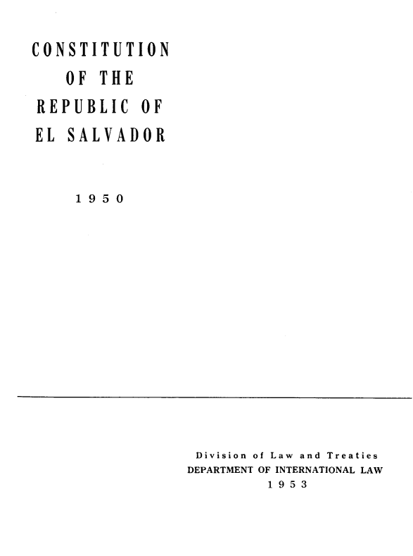 handle is hein.oas/ctnoterc0001 and id is 1 raw text is: 

CONSTITUTION
    OF  THE
 REPUBLIC   OF
 EL SALVADOR


     1 9 5 0


Division of Law and Treaties
DEPARTMENT OF INTERNATIONAL LAW
         1 9 5 3


