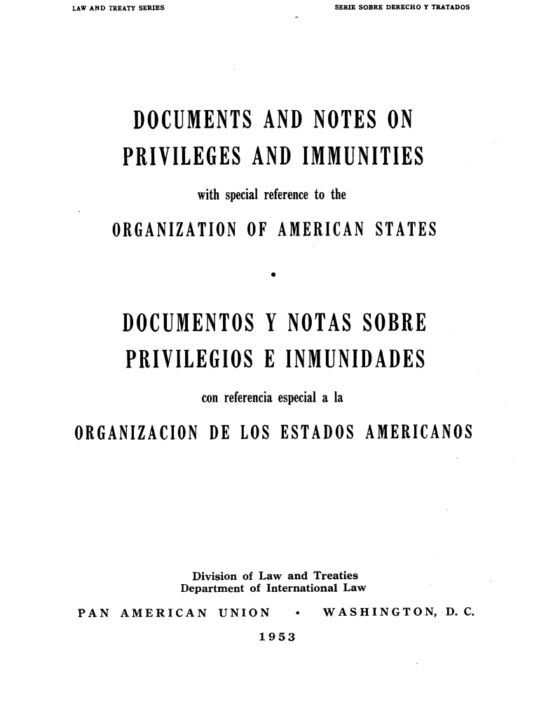handle is hein.oas/dnpispas0001 and id is 1 raw text is: SERIE SOBRE DERECHO Y TRATADOS


DOCUMENTS AND NOTES ON

PRIVILEGES AND IMMUNITIES

        with special reference to the


ORGANIZATION   OF  AMERICAN


STATES


S


     DOCUMENTOS Y NOTAS SOBRE

     PRIVILEGIOS E INMUNIDADES

              con referencia especial a la

ORGANIZACION   DE  LOS ESTADOS   AMERICANOS








             Division of Law and Treaties
             Department of International Law


PAN  AMERICAN   UNION


WASHINGTON,   D. C.


1953


LAW AND TREATY SERIES



