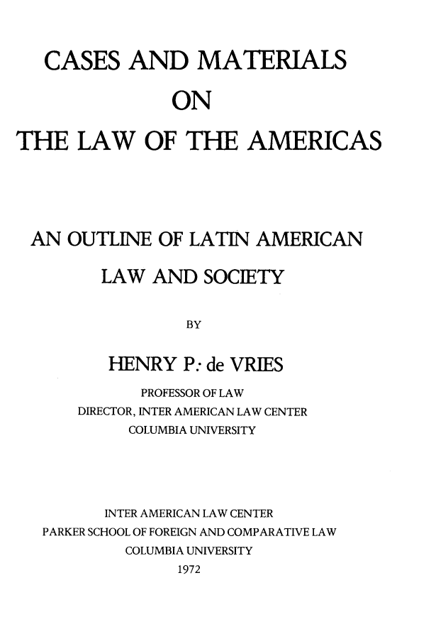 handle is hein.parker/camaoutso0001 and id is 1 raw text is: CASES AND MATERIALS
ON
THE LAW OF THE AMERICAS

AN OUTLINE OF LATIN AMERICAN
LAW AND SOCIETY
BY
HENRY P: de VRIES
PROFESSOR OF LAW
DIRECTOR, INTER AMERICAN LAW CENTER
COLUMBIA UNIVERSITY
INTER AMERICAN LAW CENTER
PARKER SCHOOL OF FOREIGN AND COMPARATIVE LAW
COLUMBIA UNIVERSITY
1972


