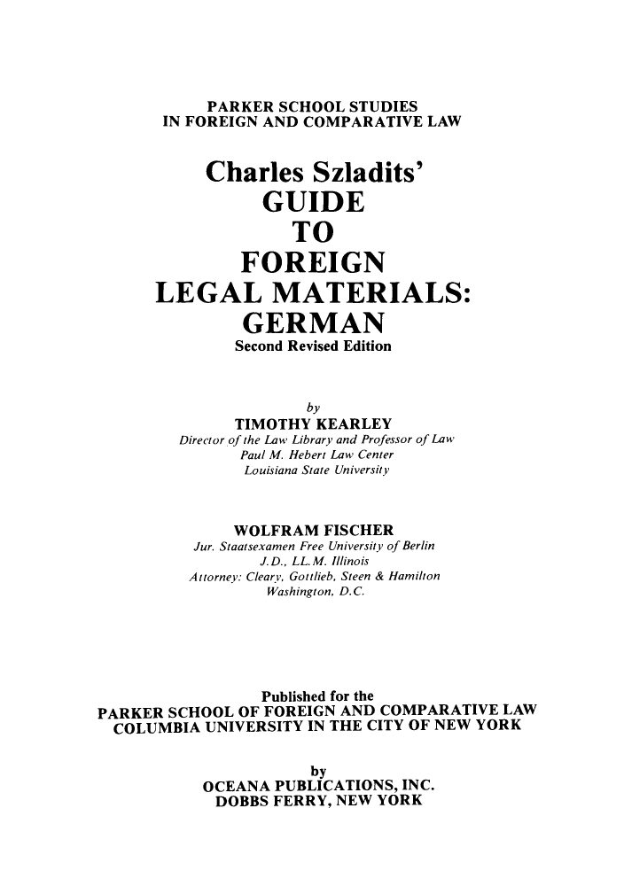 handle is hein.parker/chszaguit0001 and id is 1 raw text is: PARKER SCHOOL STUDIES
IN FOREIGN AND COMPARATIVE LAW
Charles Szladits'
GUIDE
TO
FOREIGN
LEGAL MATERIALS:
GERMAN
Second Revised Edition
by
TIMOTHY KEARLEY
Director of the Law Library and Professor of Law
Paul M. Hebert Law Center
Louisiana State University
WOLFRAM FISCHER
Jur. Staatsexamen Free University of Berlin
J. D., LL. M. Illinois
Attorney: Cleary, Gottlieb, Steen & Hamilton
Washington, D.C.
Published for the
PARKER SCHOOL OF FOREIGN AND COMPARATIVE LAW
COLUMBIA UNIVERSITY IN THE CITY OF NEW YORK
by
OCEANA PUBLICATIONS, INC.
DOBBS FERRY, NEW YORK


