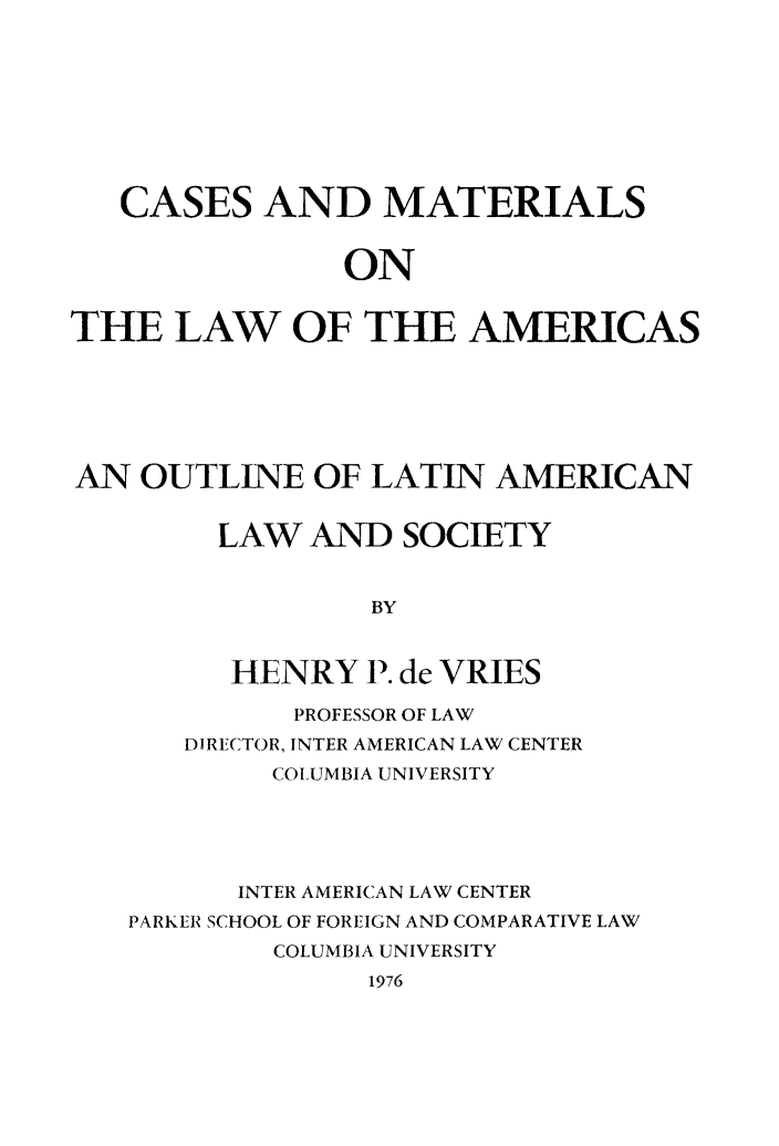 handle is hein.parker/cndloflas0001 and id is 1 raw text is: CASES AND MATERIALS
ON
THE LAW OF THE AMERICAS

AN OUTLINE OF LATIN AMERICAN
LAW AND SOCIETY
BY
HENRY 1). de VRIES
PROFESSOR OF LAW
DIRECTOR, INTER AMERICAN LAW CENTER
COL UMBIA UNIVERSITY
INTER AMERICAN LAW CENTER
PARKER SCHOOL OF FOREIGN AND COMPARATIVE LAW
COLUMBIA UNIVERSITY
1976


