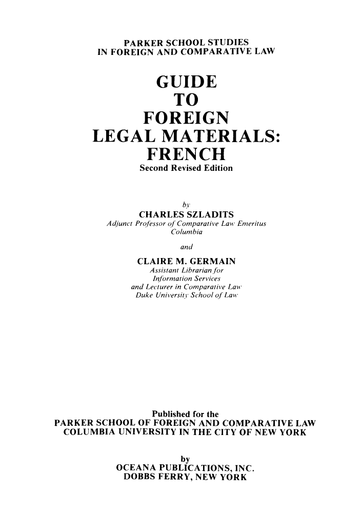 handle is hein.parker/guifalmfr0001 and id is 1 raw text is: PARKER SCHOOL STUDIES
IN FOREIGN AND COMPARATIVE LAW
GUIDE
TO
FOREIGN
LEGAL MATERIALS:
FRENCH
Second Revised Edition
bY
CHARLES SZLADITS
Adjunct Professor of Comparative Law Emeritus
Columbia
and

CLAIRE M. GERMAIN
Assistant Librarian.for
Information Services
and Lecturer in Comparative Law
Duke University School of Law
Published for the
PARKER SCHOOL OF FOREIGN AND COMPARATIVE LAW
COLUMBIA UNIVERSITY IN THE CITY OF NEW YORK
by
OCEANA PUBLICATIONS, INC.
DOBBS FERRY, NEW YORK


