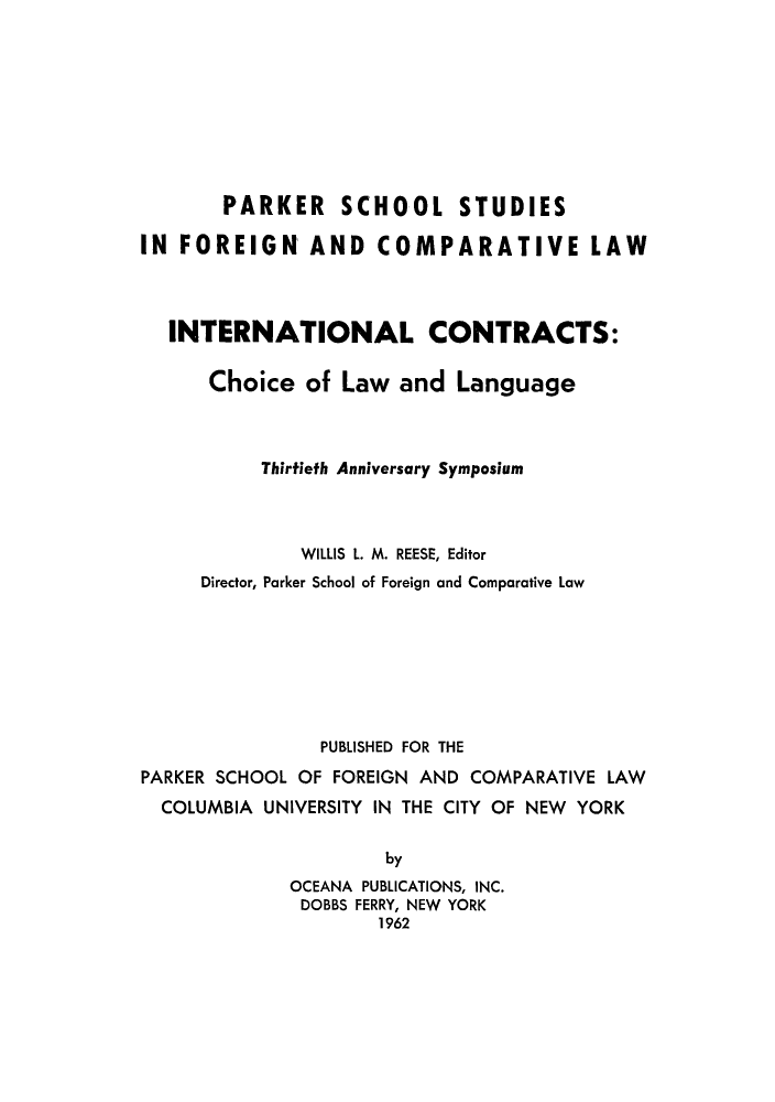 handle is hein.parker/iconiclala0001 and id is 1 raw text is: PARKER SCHOOL STUDIES
IN FOREIGN AND COMPARATIVE LAW
INTERNATIONAL CONTRACTS:
Choice of Law and Language
Thirtiefh Anniversary Symposium
WILLIS L. M. REESE, Editor
Director, Parker School of Foreign and Comparative Law
PUBLISHED FOR THE
PARKER SCHOOL OF FOREIGN AND COMPARATIVE LAW
COLUMBIA UNIVERSITY IN THE CITY OF NEW YORK
by
OCEANA PUBLICATIONS, INC.
DOBBS FERRY, NEW YORK
1962


