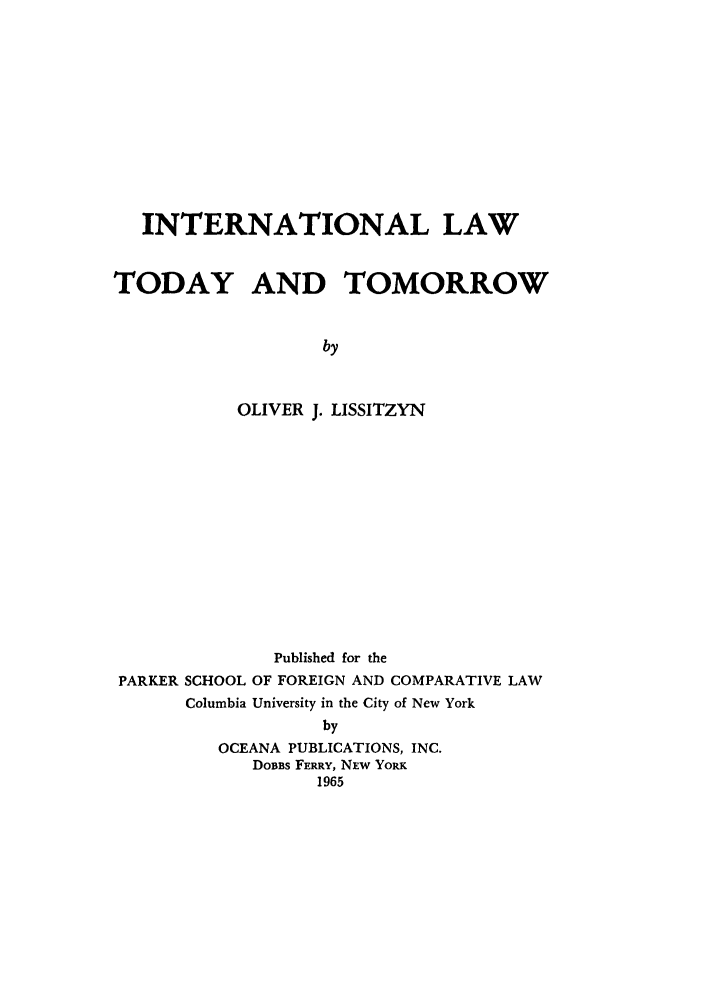 handle is hein.parker/inalday0001 and id is 1 raw text is: INTERNATIONAL LAW
TODAY AND TOMORROW
by
OLIVER J. LISSITZYN

Published for the
PARKER SCHOOL OF FOREIGN AND COMPARATIVE LAW
Columbia University in the City of New York
by
OCEANA PUBLICATIONS, INC.
DoBBs FERRY, NEW YoRK
1965


