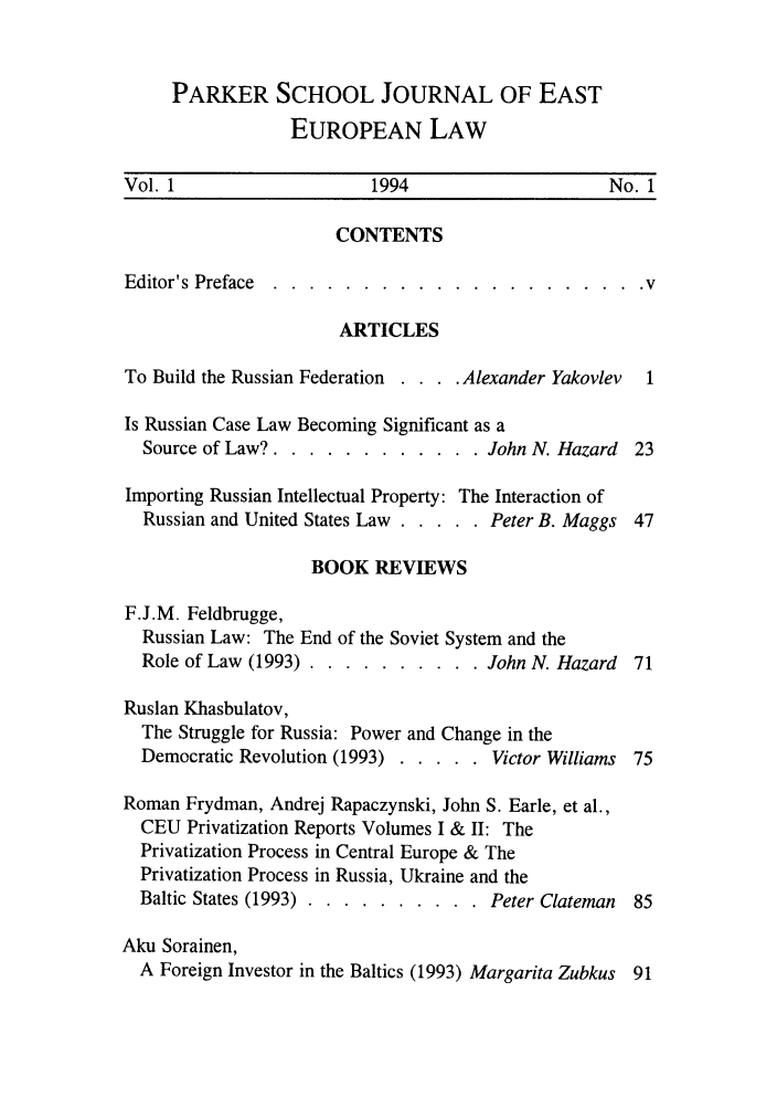 handle is hein.parker/prkroojee0001 and id is 1 raw text is: PARKER SCHOOL JOURNAL OF EAST
EUROPEAN LAW
Vol. 1                    1994                      No. 1
CONTENTS
Editor's Preface ......   ..................... v
ARTICLES
To Build the Russian Federation . . . . Alexander Yakovlev 1
Is Russian Case Law Becoming Significant as a
Source of Law? ............... .John N. Hazard 23
Importing Russian Intellectual Property: The Interaction of
Russian and United States Law ..... .Peter B. Maggs 47
BOOK REVIEWS
F.J.M. Feldbrugge,
Russian Law: The End of the Soviet System and the
Role of Law (1993) ............. John N. Hazard 71
Ruslan Khasbulatov,
The Struggle for Russia: Power and Change in the
Democratic Revolution (1993) ....... Victor Williams 75
Roman Frydman, Andrej Rapaczynski, John S. Earle, et al.,
CEU Privatization Reports Volumes I & II: The
Privatization Process in Central Europe & The
Privatization Process in Russia, Ukraine and the
Baltic States (1993) ... .......... Peter Clateman  85
Aku Sorainen,
A Foreign Investor in the Baltics (1993) Margarita Zubkus 91



