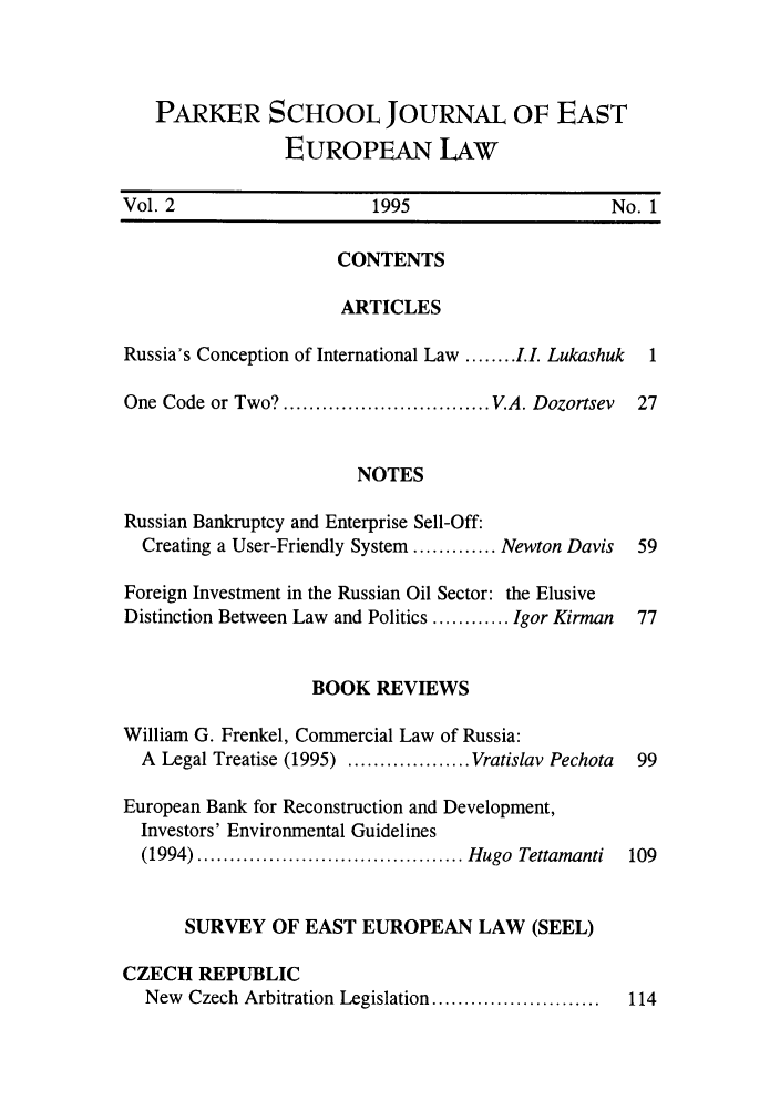 handle is hein.parker/prkroojee0002 and id is 1 raw text is: PARKER SCHOOL JOURNAL OF EAST
EUROPEAN LAW
Vol. 2                     1995                      No. 1
CONTENTS
ARTICLES
Russia's Conception of International Law ........ L.I Lukashuk  1
One Code or Two? ................................ V.A. Dozortsev  27
NOTES
Russian Bankruptcy and Enterprise Sell-Off:
Creating a User-Friendly System ............. Newton Davis  59
Foreign Investment in the Russian Oil Sector: the Elusive
Distinction Between Law and Politics ............ Igor Kirman  77
BOOK REVIEWS
William G. Frenkel, Commercial Law of Russia:
A Legal Treatise (1995) ................... Vratislav Pechota  99
European Bank for Reconstruction and Development,
Investors' Environmental Guidelines
(1994) ......................................... Hugo  Tettamanti  109
SURVEY OF EAST EUROPEAN LAW (SEEL)
CZECH REPUBLIC
New  Czech Arbitration Legislation ..........................  114


