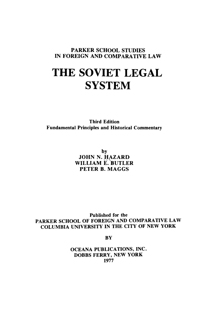 handle is hein.parker/svialst0001 and id is 1 raw text is: PARKER SCHOOL STUDIES
IN FOREIGN AND COMPARATIVE LAW
THE SOVIET LEGAL
SYSTEM
Third Edition
Fundamental Principles and Historical Commentary
by
JOHN N. HAZARD
WILLIAM E. BUTLER
PETER B. MAGGS
Published for the
PARKER SCHOOL OF FOREIGN AND COMPARATIVE LAW
COLUMBIA UNIVERSITY IN THE CITY OF NEW YORK
BY
OCEANA PUBLICATIONS, INC.
DOBBS FERRY, NEW YORK
1977


