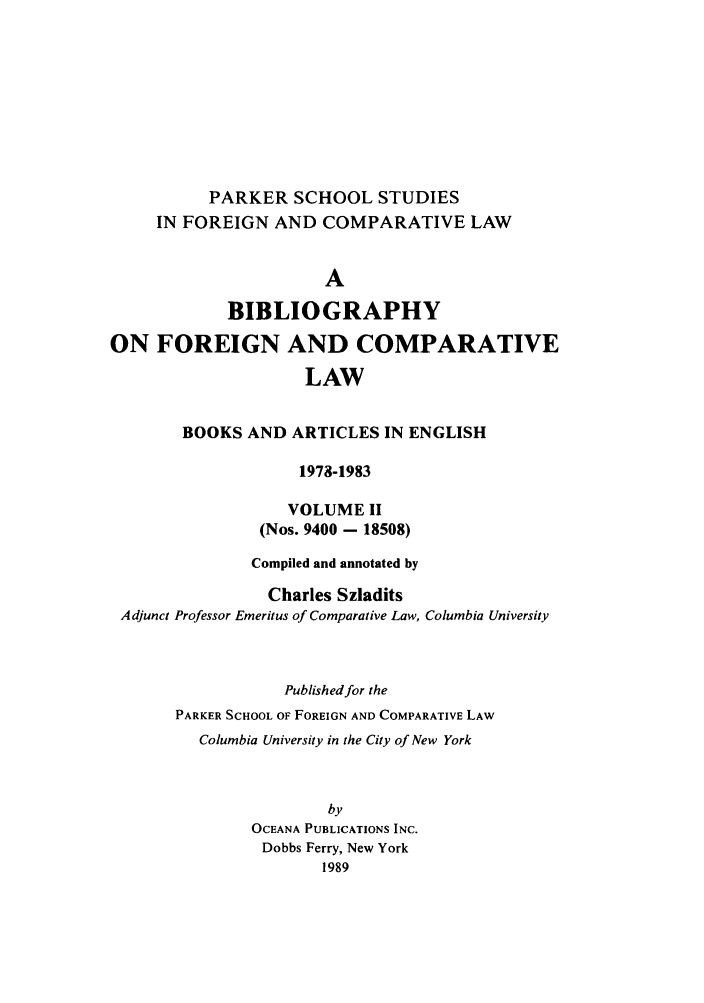 handle is hein.parker/szlad0010 and id is 1 raw text is: PARKER SCHOOL STUDIES
IN FOREIGN AND COMPARATIVE LAW
A
BIBLIOGRAPHY
ON FOREIGN AND COMPARATIVE
LAW
BOOKS AND ARTICLES IN ENGLISH
1978-1983
VOLUME II
(Nos. 9400 - 18508)
Compiled and annotated by
Charles Szladits
Adjunct Professor Emeritus of Comparative Law, Columbia University
Published for the
PARKER SCHOOL OF FOREIGN AND COMPARATIVE LAW
Columbia University in the City of New York
by
OCEANA PUBLICATIONS INC.
Dobbs Ferry, New York
1989



