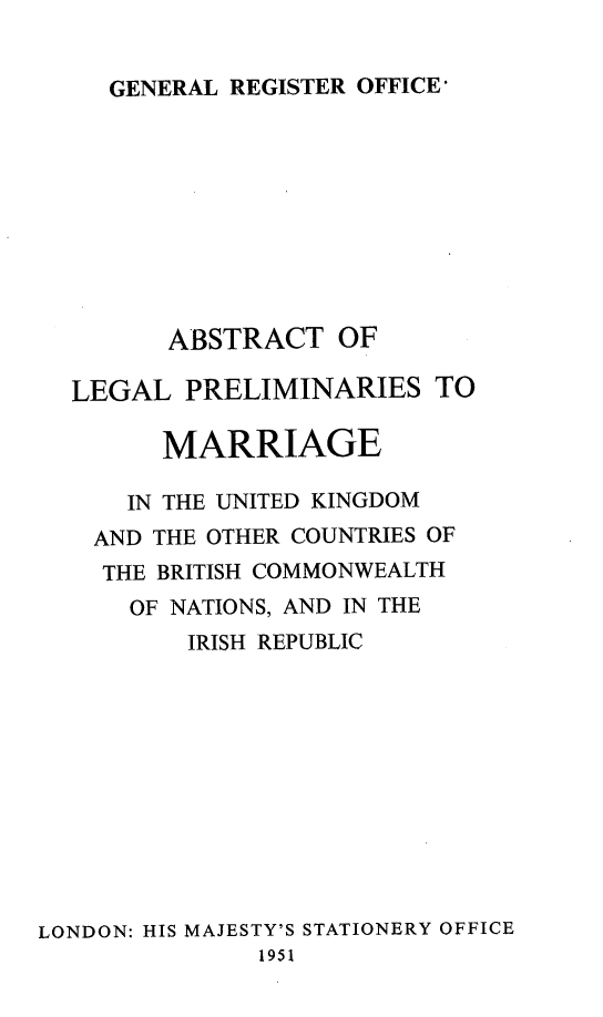 handle is hein.peggy/abclpma0001 and id is 1 raw text is: GENERAL REGISTER OFFICE'

ABSTRACT OF
LEGAL PRELIMINARIES TO
MARRIAGE
IN THE UNITED KINGDOM
AND THE OTHER COUNTRIES OF
THE BRITISH COMMONWEALTH
OF NATIONS, AND IN THE
IRISH REPUBLIC
LONDON: HIS MAJESTY'S STATIONERY OFFICE
1951


