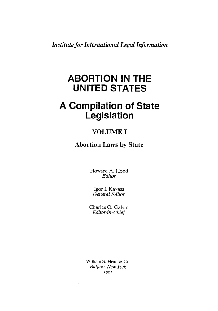 handle is hein.peggy/abointus0001 and id is 1 raw text is: Institute for International Legal Information

ABORTION IN THE
UNITED STATES
A Compilation of State
Legislation
VOLUME I
Abortion Laws by State
Howard A. Hood
Editor
Igor I. Kavass
General Editor
Charles 0. Galvin
Editor-in-Chief
William S. Hein & Co.
Buffalo, New York
1991


