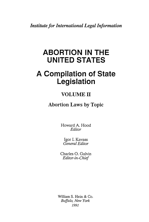 handle is hein.peggy/abointus0002 and id is 1 raw text is: Institute for International Legal Information

ABORTION IN THE
UNITED STATES
A Compilation of State
Legislation
VOLUME II
Abortion Laws by Topic
Howard A. Hood
Editor
Igor I. Kavass
General Editor
Charles 0. Galvin
Editor-in-Chief
William S. Hein & Co.
Buffalo, New York
1991



