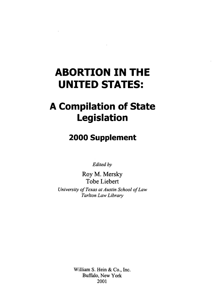 handle is hein.peggy/abointus0004 and id is 1 raw text is: ï»¿ABORTION IN THE
UNITED STATES:
A Compilation of State
Legislation
2000 Supplement
Edited by
Roy M. Mersky
Tobe Liebert
University of Texas at Austin School ofLaw
Tarlton Law Library
William S. Hein & Co., Inc.
Buffalo, New York
2001


