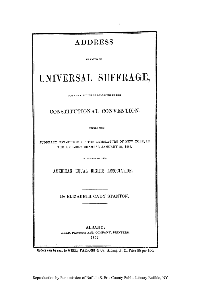 handle is hein.peggy/afauvse0001 and id is 1 raw text is: ADDRESS
IN FAVOR OF
UNIVERSAL SUFFRAGE,
FOR TIlE ELECTION OF DELEGATES TO THEI
CONSTITUTION AL CONVENTION.
BEFORE THE
JUDICIARY COMMITTEES OF THE LEGISLATURE OF NEW YORK, IN
THE ASSEMBLY CHAMBER, JANUARY 23, 1867,

I2 BEHALF OF TRM
AMERICAN EQUAL RIGHTS ASSOCIATION.
By ELIZABETH CADY STANTON.
ALBANY:
WEED, PARSONS AND COMPANY, PRINTERS.
1867.

Orders can be sent to WEED, PARSONS & Co., Albany, N. Y., Price $5 per 100.

Reproduction by Permmission of Buffalo & Erie County Public Library Buffalo, NY



