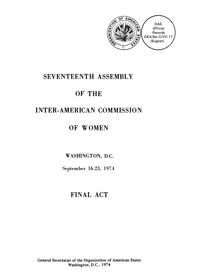 handle is hein.peggy/aiofwom0002 and id is 1 raw text is: SEVENTEENTH ASSEMBLY
OF THE
INTER-AMERICAN COMMISSION
OF WOMEN
WASHINGTON, D.C.
September 16-23. 1974
FINAL ACT
General Secretariat of the Organization of American States
Washington, D.C., 1974


