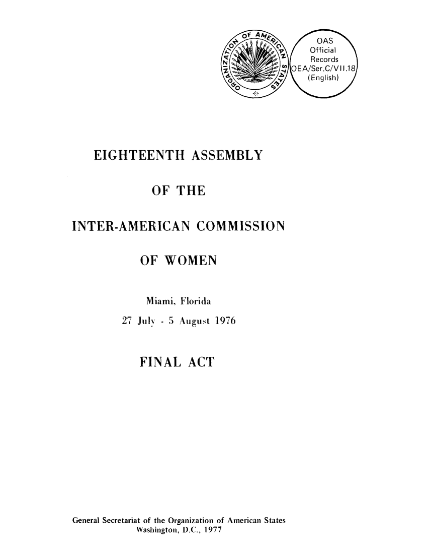 handle is hein.peggy/aiofwom0003 and id is 1 raw text is: EIGHTEENTH

OF THE

INTER-AMERICAN

COMMISSION

OF WOMEN
Miami, Florida
27 July - 5 August 1976

FINAL

ACT

General Secretariat of the Organization of American States
Washington, D.C., 1977

ASSEMBLY


