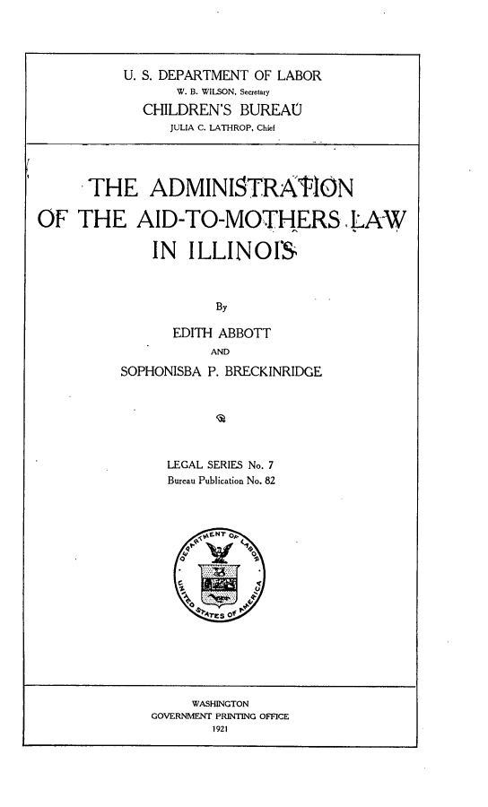 handle is hein.peggy/amamli0001 and id is 1 raw text is: 




           U. S. DEPARTMENT OF LABOR
                 W. B. WILSON, Secretary
             CHILDREN'S BUREAU
                JULIA C. LATHROP, Chief


      THE ADMINISTRATIN



OF THE AID-TO-MOTHERS LAW

              IN ILLINOIS



                      By

                 EDITH ABBOTT
                     AND

          SOPHONISBA P. BRECKINRIDGE






                LEGAL SERIES No. 7
                Bureau Publication No. 82


     WASHINGTON
GOVERNMENT PRINTING OFFICE
        1921


