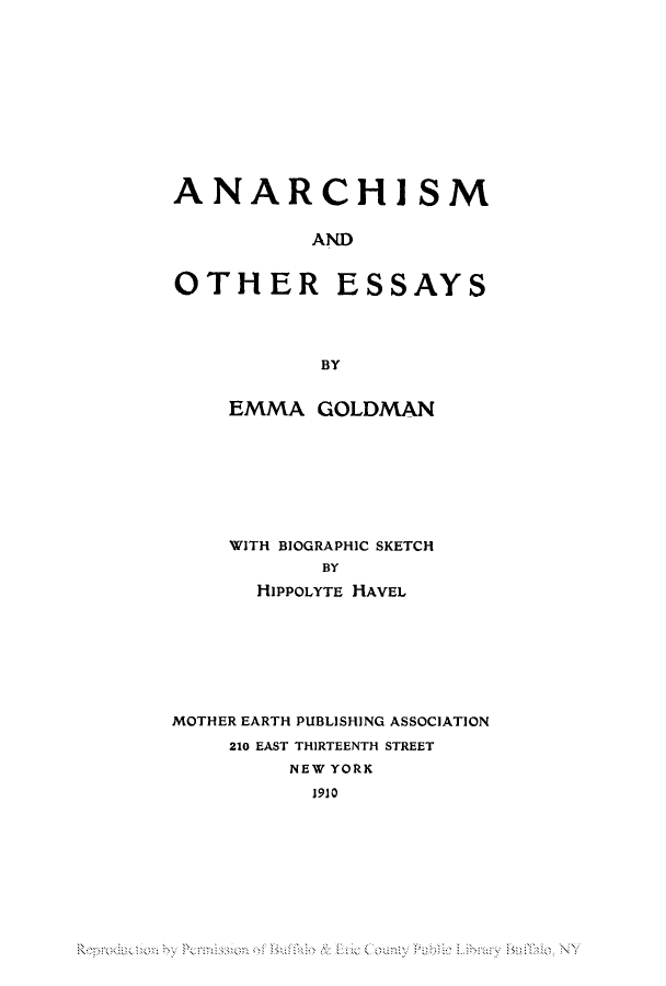 handle is hein.peggy/anarches0001 and id is 1 raw text is: ANARCHISM
AND
OTHER ESSAYS
BY

EMMA GOLDMAN
WITH BIOGRAPHIC SKETCH
BY
HIPPOLYTE HAVEL

MOTHER EARTH PUBLISHING ASSOCIATION
210 EAST THIRTEENTH STREET
NEW YORK
1910

Ro   <ul  i ou  u Lb   B li  N


