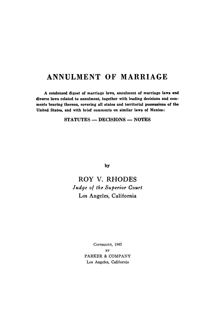 handle is hein.peggy/annmarrg0001 and id is 1 raw text is: 














    ANNULMENT OF MARRIAGE


    A condensed digest of marriage laws, annulment of marriage laws and
divorce laws related to annulment, together with leading decisions and com-
ments bearing thereon, covering all states and territorial possessions of the
United States, and with brief comments on similar laws of Mexico:

           STATUTES - DECISIONS - NOTES








                            by


                 ROY V. RHODES
               Judge of the Superior Court

                 Los Angeles, California









                       COPYGHT, 1945
                            BY
                    PARKER & COMPANY
                    Los Angeles, California


