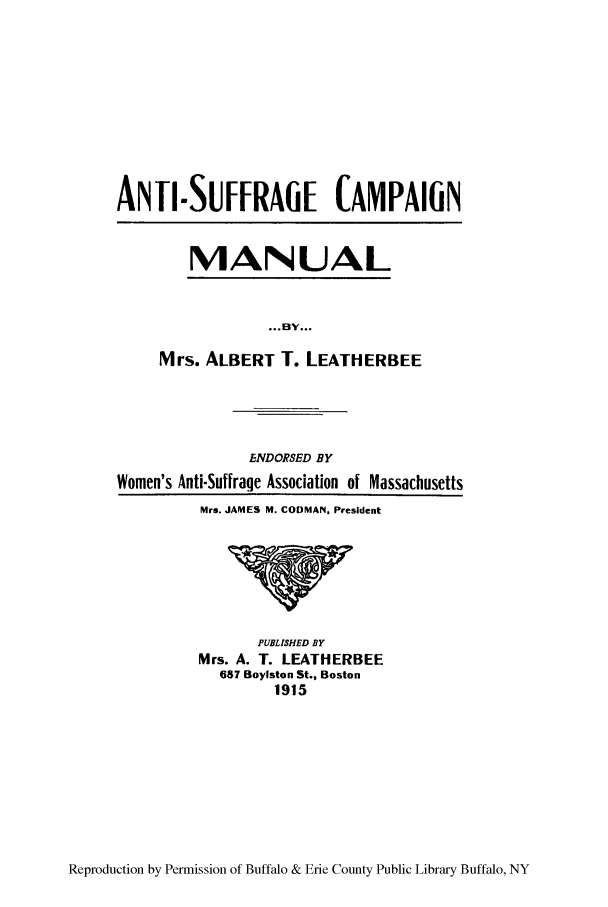 handle is hein.peggy/anticama0001 and id is 1 raw text is: ANTI-SUFFRAGE CAMPAIGN

MANUAL

Mrs. ALBERT T. LEATHERBEE
ENDORSED BY
Women's Anti-Suffrage Association of Massachusetts
Mrs. JAMES M. CODMAN. President

PUBLISHED BY
Mrs. A. T. LEATHERBEE
687 Boylston St., Boston
1915

Reproduction by Permission of Buffalo & Erie County Public Library Buffalo, NY


