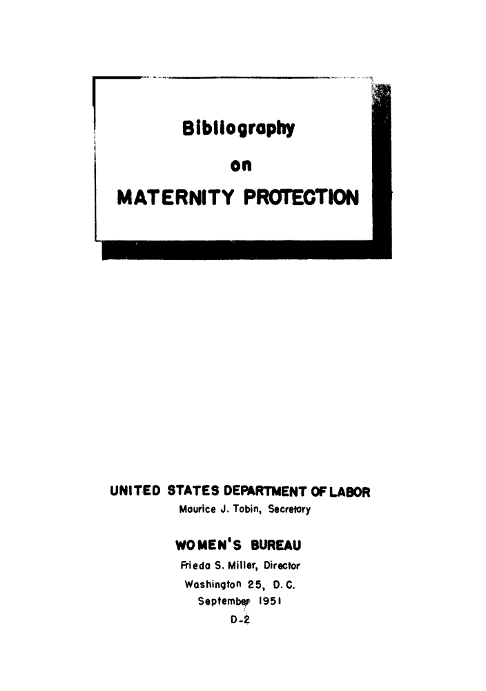 handle is hein.peggy/bimatpro0001 and id is 1 raw text is: Bibilography
on
MATERNITY PROTECTION

UNITED STATES DEPARTMENT OF LABOR
Maurice J. Tobin, Secretory
WOMENIS BUREAU
Frieda S. Miller, Director
Washington 25, D. C.
Septembep 1951
D-2


