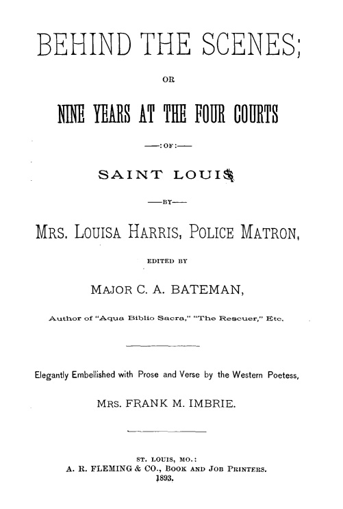 handle is hein.peggy/bsixyfc0001 and id is 1 raw text is: 



BEHIND THE SCENES;


                   OR



   N  I YEARS AT TilE FOUR COURTS

                -: OF :-


         SAINT LOUI%

                 -BY-



MRS. LouisA HARRIS, POLICE MATRON,

                 EDITED BY


        MAJOR C. A. BATEMAN,


  Author of A qua Biblio Sacra, The Rescuer, Ete.





Elegantly Embellished with Prose and Verse by the Western Poetess,


         MRS. FRANK M. IMBRIE.





               ST. LOUIS, MO.:
     A. R. FLEMING & CO., BOOK AND JOB PRINTERS.
                  1893.


