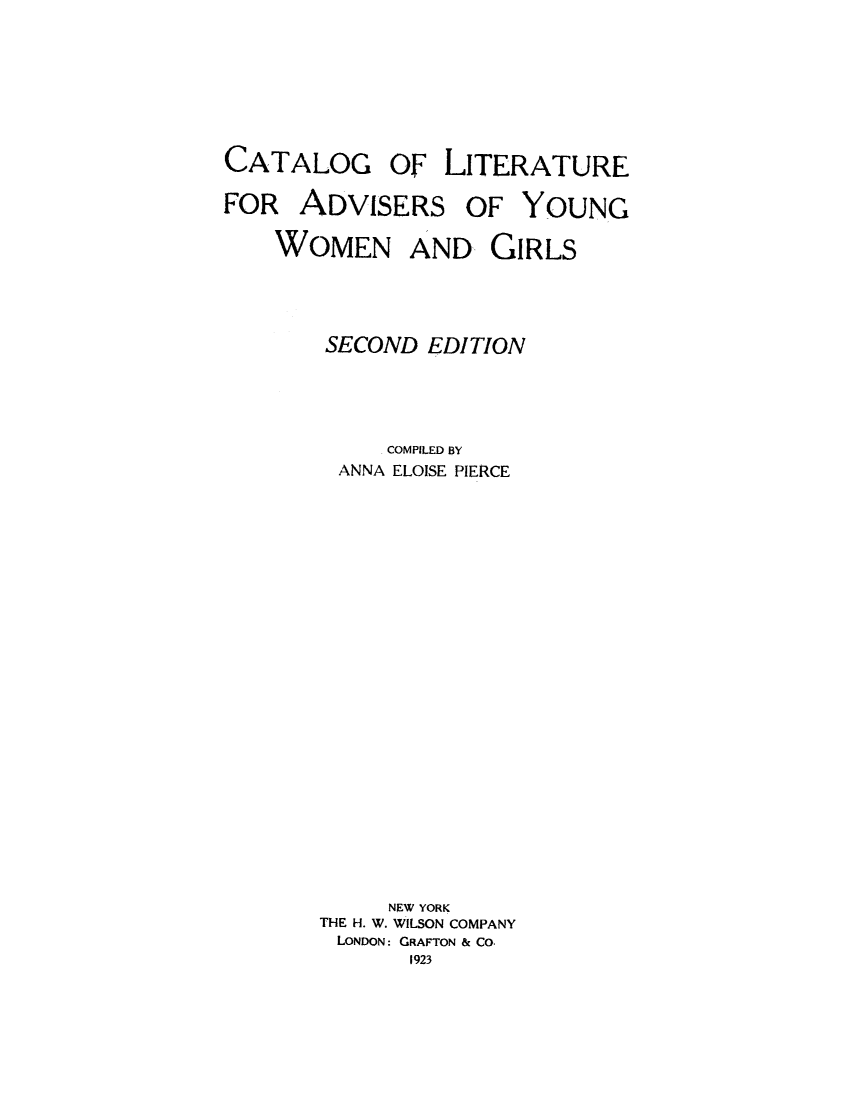 handle is hein.peggy/calityog0001 and id is 1 raw text is: CATALOG

OF LITERATURE

FOR ADVISERS OF YOUNG
WOMEN AND GIRLS
SECOND EDITION
COMPILED BY
ANNA ELOISE PIERCE
NEW YORK
THE H. W. WILSON COMPANY
LONDON: GRAFTON & CO.
1923


