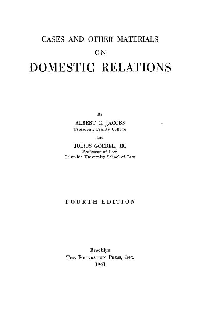 handle is hein.peggy/casmatdom0001 and id is 1 raw text is: 





    CASES AND OTHER MATERIALS

                  ON


DOMESTIC RELATIONS







                   By


   ALBERT C. JACOBS
   President, Trinity College

         and
   JULIUS GOEBEL, JR.
     Professor of Law
Columbia University School of Law


FOURTH EDITION








       Brooklyn
THE FOUNDATION PRESS, INC.
        1961


