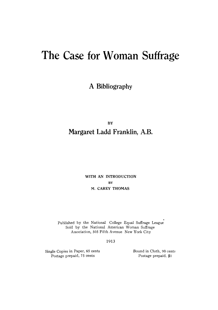handle is hein.peggy/caswobi0001 and id is 1 raw text is: The Case for Woman Suffrage
A Bibliography
BY
Margaret Ladd Franklin, A.B.

WITH AN INTRODUCTION
BY
M. CAREY THOMAS
Published by the National College Equal Suffrage League
Sold by the National American Woman Suffrage
Association, 505 Fifth Avenue New York City
1913

Single Copies in Paper, 65 cents
Postage prepaid, 75 cents

Bound in Cloth, 90 cents
Postage prepaid, $1


