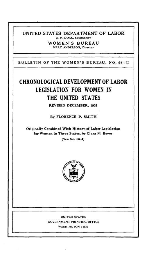 handle is hein.peggy/chdvllw0001 and id is 1 raw text is: 







  UNITED  STATES  DEPARTMENT OF LABOR
               W. N. DOAK, SECRETARY
            WOMEN'S BUREAU
              MARY ANDERSON, Director



BULLETIN  OF THE  WOMEN'S  BUREAV,  NO. Z6-fl




CHRONOLOGICAL DEVELOPMENT OF LABOR

       LEGISLATION   FOR   WOMEN   IN

           THE   UNITED  STATES

           REVISED DECEMBER, 1931


             By FLORENCE P. SMITH


   Originally Combined With History of Labor Legislation
      for Women in Three States, by Clara M. Beyer
                 (See No. 66-1)




















                 UNITED STATES
            GOVERNMENT PRINTING OFFICE
                WASHINGTON : 1932



