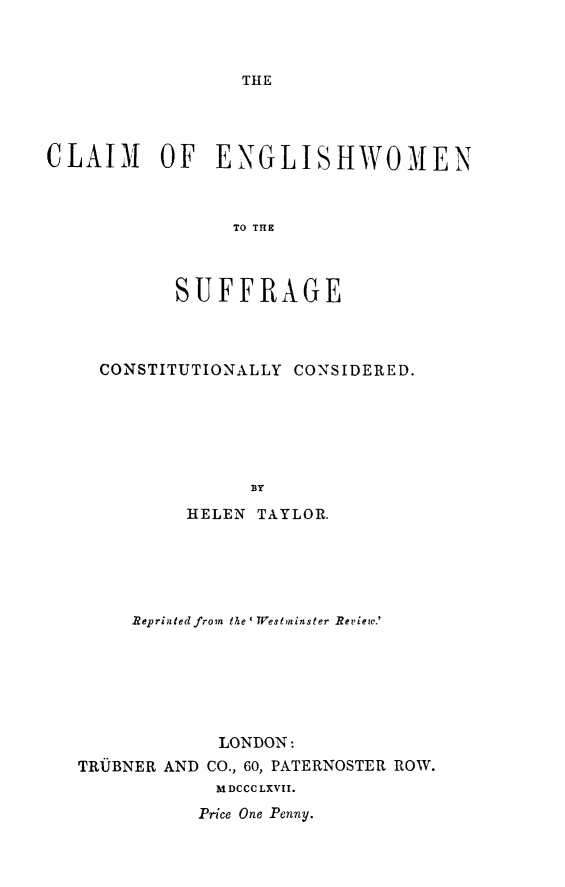 handle is hein.peggy/clengsuf0001 and id is 1 raw text is: ï»¿THE

CLAIM OF ENGLISHWOMEN
TO TSE
SUFFRAGE

CONSTITUTIONALLY CONSIDERED.
BY
HELEN TAYLOR.

Reprinted from the IWestminster Review.'
LONDON:
TRUBNER AND CO., 60, PATERNOSTER ROW.
MDCCCLXVII.
Price One Penny.


