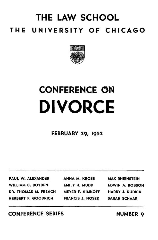 handle is hein.peggy/cnfondivce0001 and id is 1 raw text is: 

THE   LAW SCHOOL


THE   UNIVERSITY


OF   CHICAGO


CONFERENCE ON


DIVORCE


   FEBRUARY 29, 1952


PAUL W. ALEXANDER    ANNA M. KROSS    MAX RHEINSTEIN
WILLIAM C. BOYDEN    EMILY H. MUDD    EDWIN A. ROBSON
DR. THOMAS M. FRENCH  MEYER F. NIMKOFF  HARRY J. RUDICK
HERBERT F. GOODRICH  FRANCIS J. NOSEK  SARAH SCHAAR


CONFERENCE SERIES


NUMBER 9


