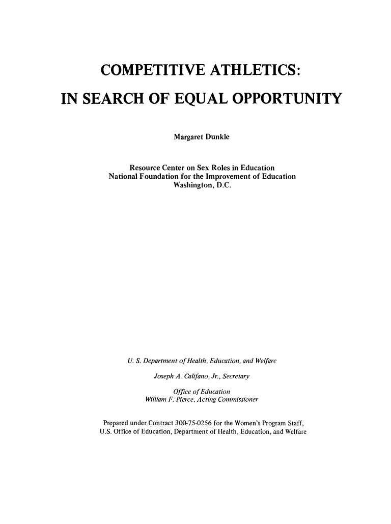 handle is hein.peggy/compatheq0001 and id is 1 raw text is: 







         COMPETITIVE ATHLETICS:


IN SEARCH OF EQUAL OPPORTUNITY



                           Margaret Dunkle



                Resource Center on Sex Roles in Education
           National Foundation for the Improvement of Education
                           Washington, D.C.





















                U. S. Department of Health, Education, and Welfare

                      Joseph A. Califano, Jr., Secretary

                           Office of Education
                    William F. Pierce, Acting Commissioner


          Prepared under Contract 300-75-0256 for the Women's Program Staff,
          U.S. Office of Education, Department of Health, Education, and Welfare


