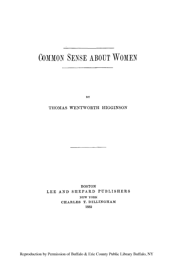 handle is hein.peggy/cosewo0001 and id is 1 raw text is: COMMON SENSE ABOUT WOMEN
BY
THOMAS WENTWORTH HIGGINSON

BOSTON
LEE AND SHEPARD PUBLISHERS
NEW YORK
CHARLES T. DILLINGHAM
1882

Reproduction by Permission of Buffalo & Erie County Public Library Buffalo, NY


