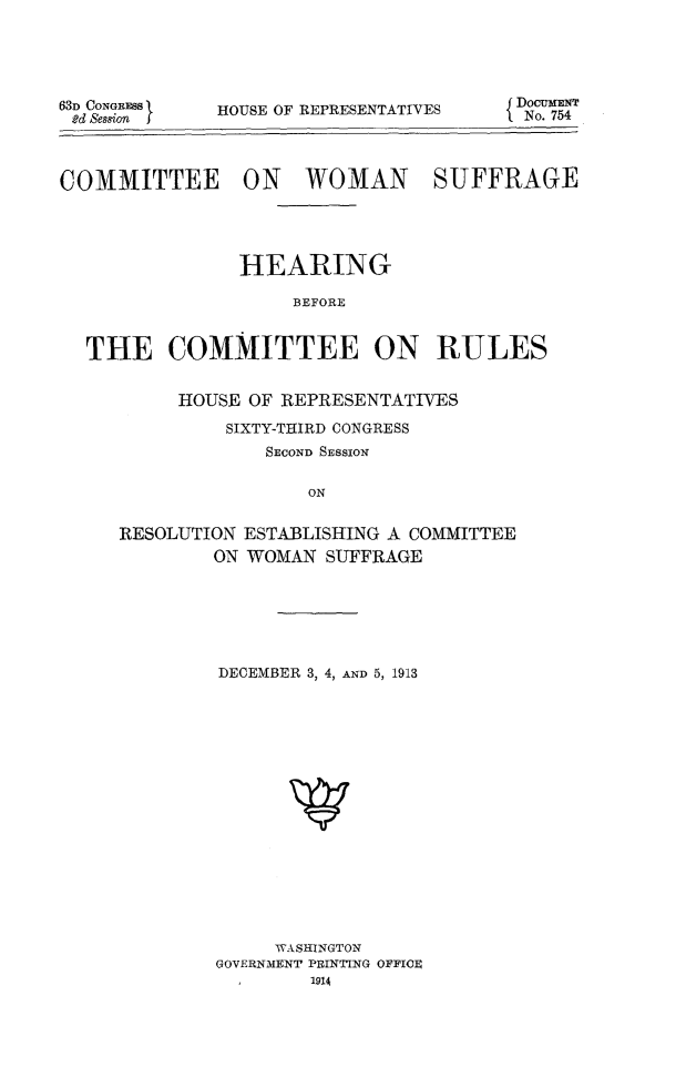 handle is hein.peggy/cowsuf0001 and id is 1 raw text is: 63D CONGRESS
e'd SessionI

HOUSE OF REPRESENTATIV

ES          DOCUMENT
ESI No. 754

COMMITTEE ON WOMAN SUFFRAGE
HEARING
BEFORE
THE COMMITTEE ON RULES

HOUSE OF REPRESENTATIVES
SIXTY-THIRD CONGRESS
SECOND SESSION
ON
RESOLUTION ESTABLISHING A COMMITTEE
ON WOMAN SUFFRAGE

DECEMBER 3, 4, AND 5, 1913
WASHINGTON
GOVERNMENT PRINTING OFFICE
,1914


