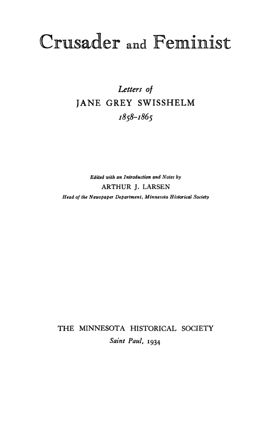 handle is hein.peggy/crufjgs0001 and id is 1 raw text is: 



Crusader and Feminist




                   Letters of
         JANE GREY SWISSHELM
                   1858-1865





            Edited with an Introduction and Notes by
               ARTHUR J. LARSEN
     Head of the Newspaper Department, Minnesota Historical Society














     THE MINNESOTA HISTORICAL SOCIETY
                 Saint Paul, 1934


