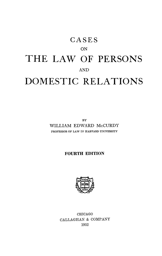 handle is hein.peggy/cslwpers0001 and id is 1 raw text is: 







             CASES
               ON

THE LAW OF PERSONS

               AND


DOMESTIC RELATIONS







                BY
       WILLIAM EDWARD McCURDY
       PROFESSOR OF LAW IN HARVARD UNIVERSITY




           FOURTH EDITION


     CHICAGO
CALLAGHAN & COMPANY
      1952


