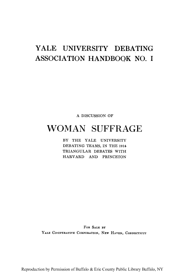 handle is hein.peggy/diswosu0001 and id is 1 raw text is: YALE UNIVERSITY DEBATING
ASSOCIATION HANDBOOK NO. I
A DISCUSSION OF
WOMAN SUFFRAGE
BY THE YALE UNIVERSITY
DEBATING TEAMS, IN THE 1914
TRIANGULAR DEBATES WITH
HARVARD AND PRINCETON
FOR SALE BY
YALE CO-OPERATIVE CORPORATION, NEw HAVEN, CONNECTICUT

Reproduction by Permission of Buffalo & Erie County Public Library Buffalo, NY


