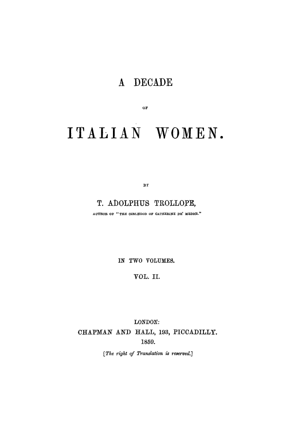 handle is hein.peggy/ditwome0002 and id is 1 raw text is: A DECADE
OF
ITALIAN WOMEN.

T. ADOLPHUS TROLLOPE,
AUTHOR OF THE GIRLHOOD OF CATHERINE DE' MEDICI.
IN TWO VOLUMES.
VOL. II.
LONDON:
CHAPMAN AND HALL, 193, PICCADILLY.
1859.

[The right of Translation is reserved.]


