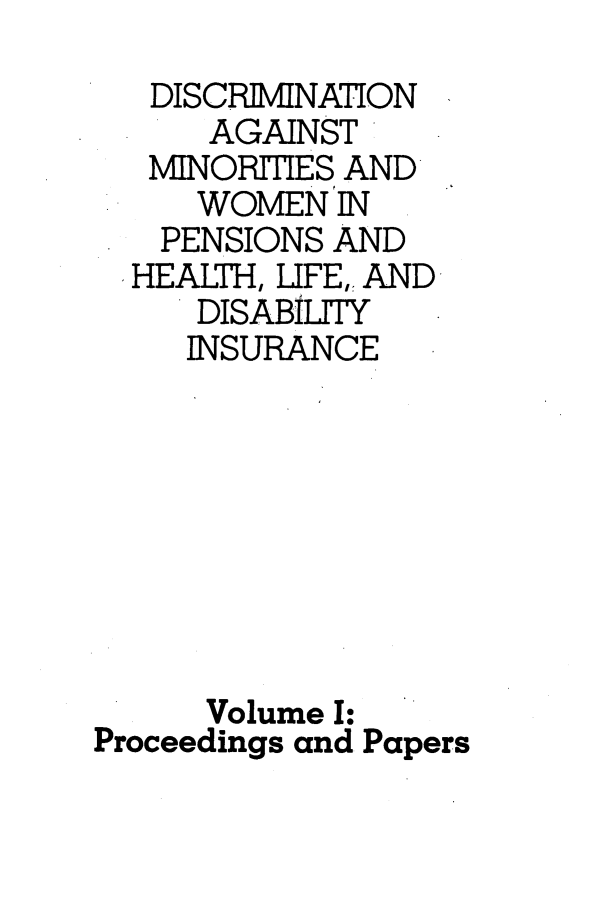 handle is hein.peggy/dsmwm0001 and id is 1 raw text is: 
   DISCRIMINATION
      AGAINST
   MINORITIES AND
     WOMEN  IN
   PENSIONS AND
   HEALTH, LIFE,, AND
     DISABiTY
     INSURANCE








     Volume I:
Proceedings and Papers


