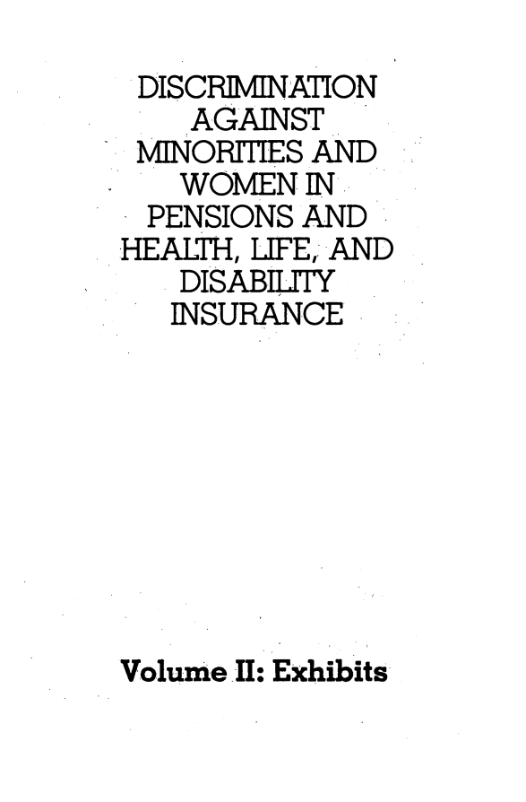 handle is hein.peggy/dsmwm0002 and id is 1 raw text is: 
DISCRIMINAION
    AGAINST
 MINORITIES AND
   WOMEN  IN
 PENSIONS AND
HEALTH, LIFE, AND
   DISABILITY
   INSURANCE


Volume II: Exhibits


