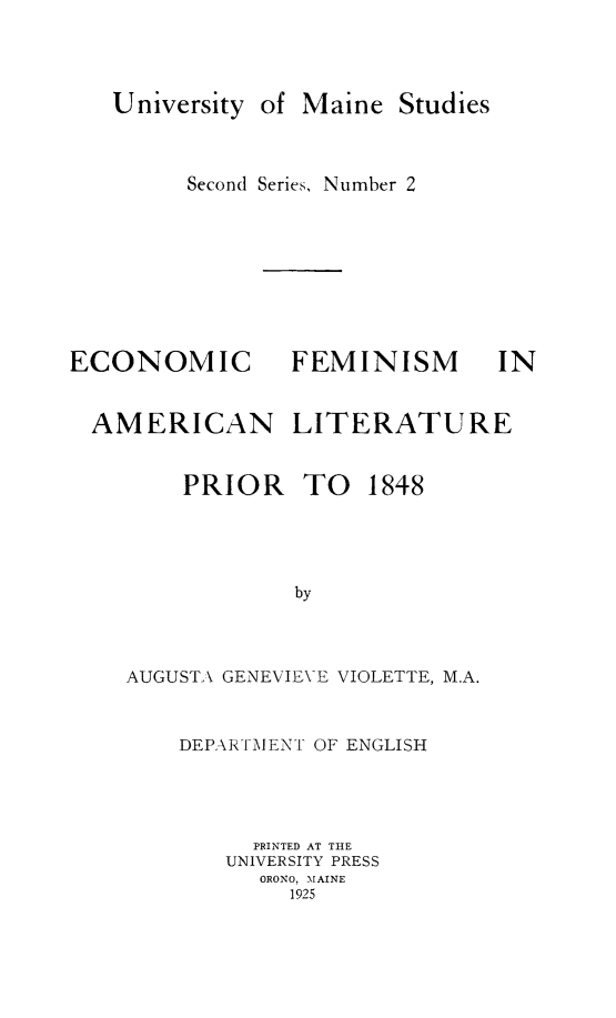 handle is hein.peggy/ecfemalit0001 and id is 1 raw text is: University

of Maine Studies

Second Series, Number 2

ECONOMIC
AMERICAN

FEMINISM

LITERATURE

PRIOR TO

1848

by
AUGUSTA GENEVIEVE VIOLETTE, M.A.

DEPARTMENT OF ENGLISH
PRINTED AT THE
UNIVERSITY PRESS
ORONO, MAINE
1925

IN



