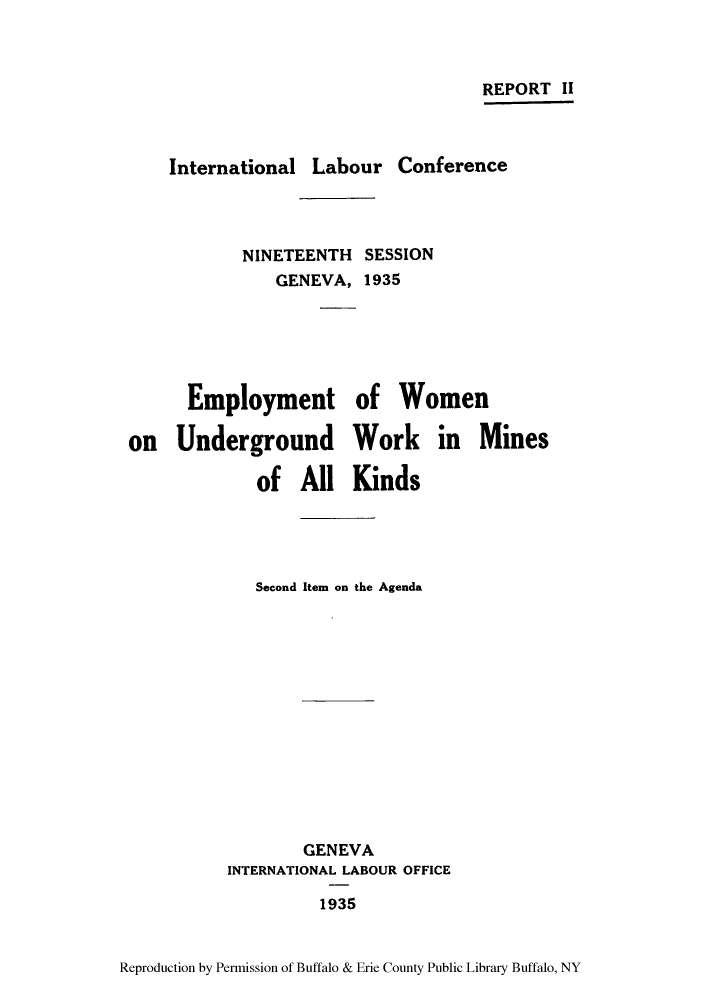 handle is hein.peggy/emwomik0001 and id is 1 raw text is: REPORT II
International Labour Conference
NINETEENTH SESSION
GENEVA, 1935
Employment of Women
on Underground Work in Mines
of All Kinds
Second Item on the Agenda
GENEVA
INTERNATIONAL LABOUR OFFICE
1935
Reproduction by Permission of Buffalo & Erie County Public Library Buffalo, NY


