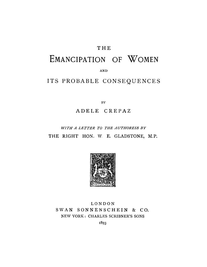handle is hein.peggy/emwpcq0001 and id is 1 raw text is: 








THE


EMANCIPATION


OF WOMEN


AND


ITS PROBABLE CONSEQUENCES



              BY

        ADELE CREPAZ


   WITH A LETTER TO THE AUTHORESS BY

THE RIGHT HON. W E. GLADSTONE,


         LONDON
SWAN SONNENSCHEIN


M.P.


& CO.


NEW YORK: CHARLES SCRIBNER'S SONS
          1893


