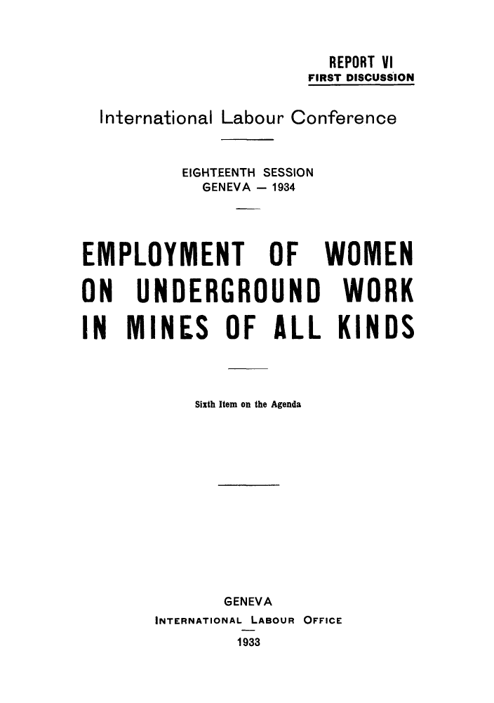 handle is hein.peggy/emwwoi0001 and id is 1 raw text is: REPORT VI
FIRST DISCUSSION
International Labour Conference
EIGHTEENTH SESSION
GENEVA - 1934
EMPLOYMENT OF WOMEN
ON UNDERGROUND WORK
IN MINES OF ALL KINDS
Sixth Item on the Agenda
GENEVA
INTERNATIONAL LABOUR OFFICE
1933


