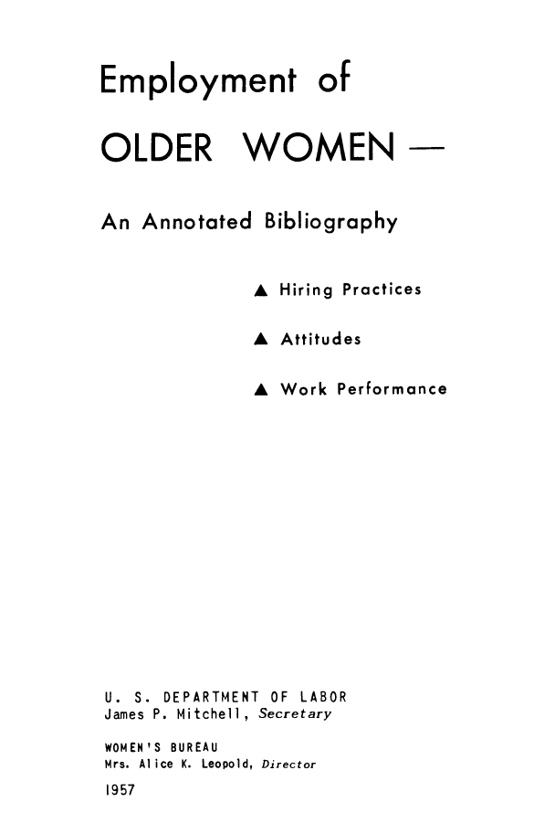 handle is hein.peggy/eolwobhi0001 and id is 1 raw text is: Employment of
OLDER WOMEN
An Annotated Bibliography
A Hiring Practices
A Attitudes
A Work Performance
U. S. DEPARTMENT OF LABOR
James P. Mitchell, Secretary
WOMEN'S BUREAU
Mrs. Al ice K. Leopold, Director

1957


