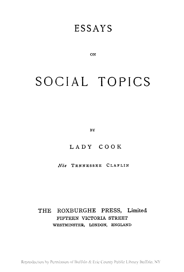 handle is hein.peggy/esonsoto0001 and id is 1 raw text is: ESSAYS
ON

SOCIAL

TOPICS

BY

LADY COOK

Nle TENNEssEE

CLAFLIN

THE ROXBURGHE PRESS, Limited
FIFTEEN VICTORIA STREET
WESTMINSTER, LONDON, ENGLAND

R d  b  P un      u   b   u'I  NY


