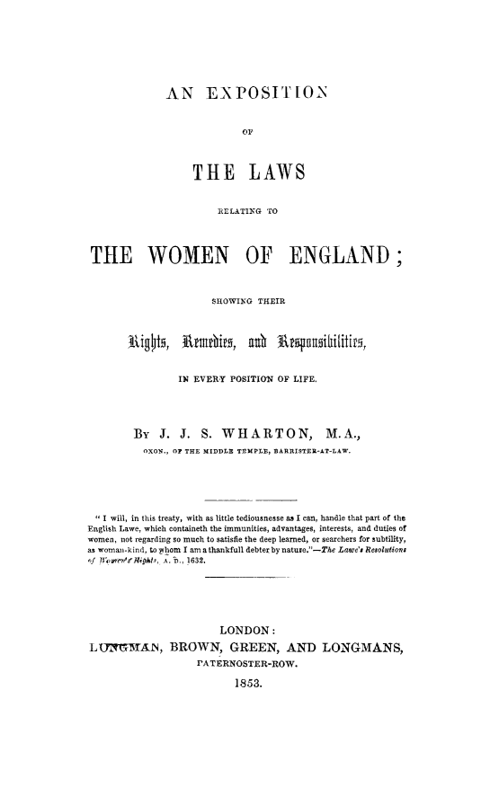 handle is hein.peggy/exlwoeg0001 and id is 1 raw text is: AN EXPOSITLON
or
THE LAWS

RELATING TO
THE WOMEN OF ENGLAND;
SHOWING THEIR
IN EVERY POSITION OF LIFE.
By   J. J. S. WHARTON,                  M.A.,
OXON., OF THE MIDDLE TEMPLE, BARRISTER-AT-LAW.
I will, in this treaty, with as little tediousnesse as I can, handle that part of the
English Lawe, which containeth the immunities, advantages, interests, and duties of
women, not regarding so much to satisfie the deep learned, or searchers for subtility,
as woman-kind, to wlom I am a thankfull debter by nature.-The Lawe'a Resolutions
'f Jl~'n's.'kI M., A. D., 1632.
LONDON:
LUIMMAN, BROWN, GREEN, AND LONGMANS,
PATERNOSTER-ROW.
1853.


