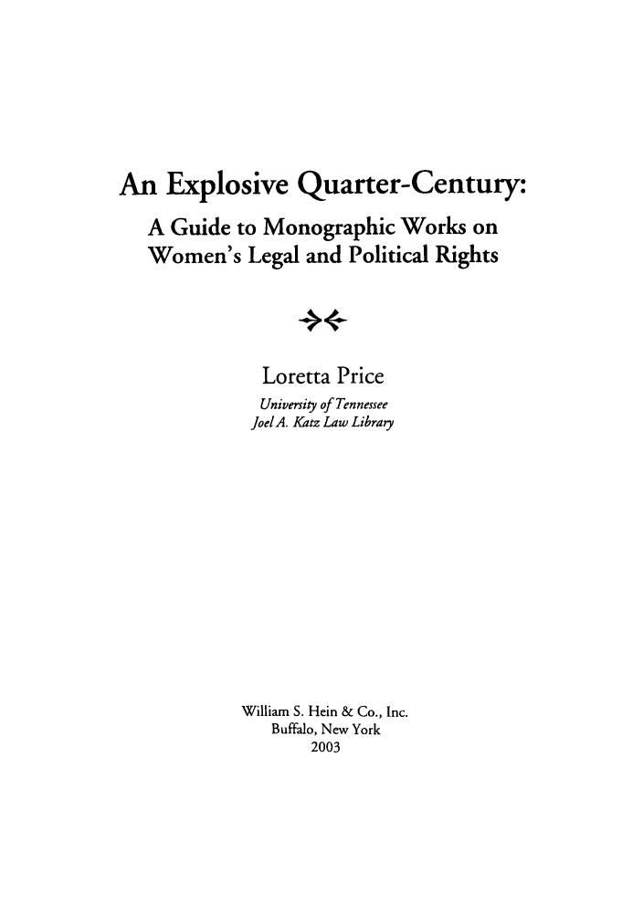 handle is hein.peggy/exqucen0001 and id is 1 raw text is: An Explosive Quarter-Century:
A Guide to Monographic Works on
Women's Legal and Political Rights
+
Loretta Price
University of Tennessee
Joel A. Katz Law Library

William S. Hein & Co., Inc.
Buffalo, New York
2003


