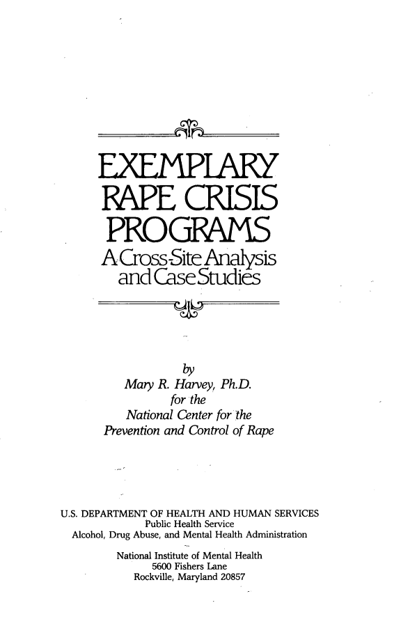 handle is hein.peggy/exrpcrs0001 and id is 1 raw text is: 










     EXEMPIAlW

     EAPE CRISIS

       PROGPAMS
       ACross-Site  Analysis
       and   CaseStudies





                 by
         Mary R. Harvey, Ph.D.
                for the
         National Center for the
      Prevention and Control of Rape




U.S. DEPARTMENT OF HEALTH AND HUMAN SERVICES
            Public Health Service
  Alcohol, Drug Abuse, and Mental Health Administration
        National Institute of Mental Health
             5600 Fishers Lane
          Rockville, Maryland 20857


