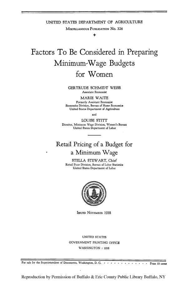 handle is hein.peggy/faconprm0001 and id is 1 raw text is: UNITED STATES DEPARTMENT OF AGRICULTURE
MISCELLANEOUS PUBLICATION No. 324
Factors To Be Considered in Preparing
Minimum-Wage Budgets
for Women
GERTRUDE SCHMIDT WEISS
Associate Economist
MARIE WAITE
Formerly Assistant Economist
Economics Division, Bureau of Home Economics
United States Department of Agriculture
and
LOUISE STITT
Director, Minimum Wage Division, Women's Bureau
United States Department of Labor

Retail Pricing of a Budget for
a Minimum Wage
STELLA STEWART, Chief
Retail Price Division, Bureau of Labor Statistics
United States Department of Labor

ISSUED NOVEMBER 1938

UNITED STATES
GOVERNMENT PRINTING OFFICE
WASHINGTON :1938

For sale by the Superintendent of Documents, Washington, D. C. -............-Price 10 cent;
Reproduction by Permission of Buffalo & Erie County Public Library Buffalo, NY


